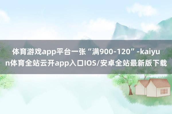 体育游戏app平台一张“满900-120”-kaiyun体育全站云开app入口IOS/安卓全站最新版下载