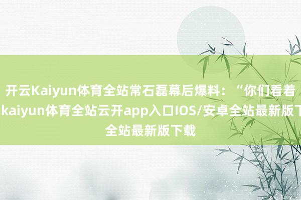 开云Kaiyun体育全站常石磊幕后爆料：“你们看着疯-kai