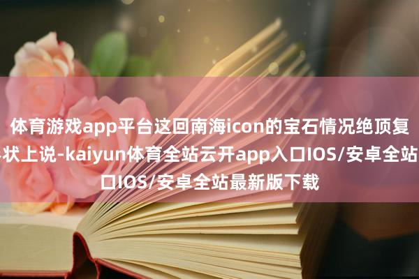 体育游戏app平台这回南海icon的宝石情况绝顶复杂！先从形状上说-kaiyun体育全站云开app入口IOS/安卓全站最新版下载