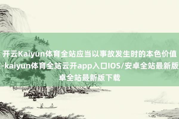 开云Kaiyun体育全站应当以事故发生时的本色价值为准-kaiyun体育全站云开app入口IOS/安卓全站最新版下载