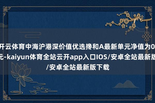 开云体育中海沪港深价值优选搀和A最新单元净值为0.775元-kaiyun体育全站云开app入口IOS/安卓全站最新版下载