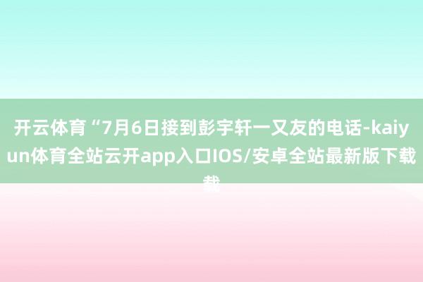 开云体育“7月6日接到彭宇轩一又友的电话-kaiyun体育全