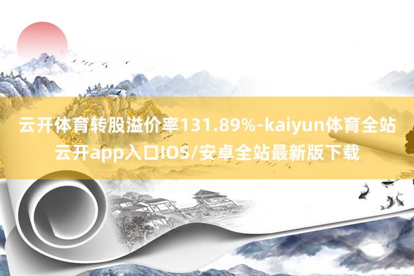 云开体育转股溢价率131.89%-kaiyun体育全站云开app入口IOS/安卓全站最新版下载