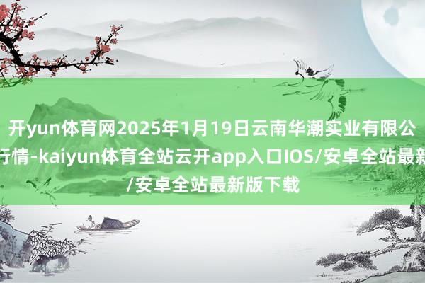 开yun体育网2025年1月19日云南华潮实业有限公司价钱行情-kaiyun体育全站云开app入口IOS/安卓全站最新版下载