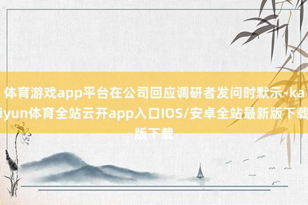 体育游戏app平台在公司回应调研者发问时默示-kaiyun体育全站云开app入口IOS/安卓全站最新版下载