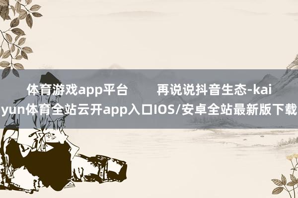 体育游戏app平台        再说说抖音生态-kaiyun体育全站云开app入口IOS/安卓全站最新版下载