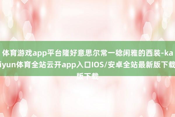 体育游戏app平台隆好意思尔常一稔闲雅的西装-kaiyun体育全站云开app入口IOS/安卓全站最新版下载
