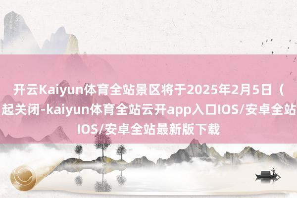 开云Kaiyun体育全站景区将于2025年2月5日（正月初八）起关闭-kaiyun体育全站云开app入口IOS/安卓全站最新版下载