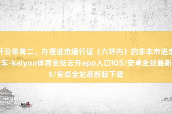 开云体育二、办理进京通行证（六环内）的非本市进京载客汽车-kaiyun体育全站云开app入口IOS/安卓全站最新版下载