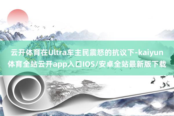 云开体育在Ultra车主民震怒的抗议下-kaiyun体育全站