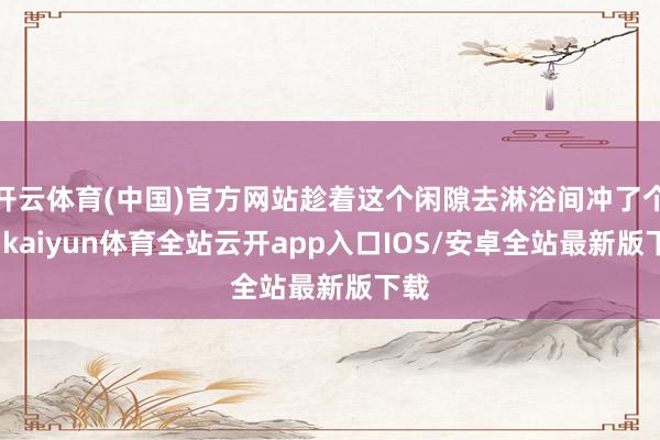 开云体育(中国)官方网站趁着这个闲隙去淋浴间冲了个凉-kai
