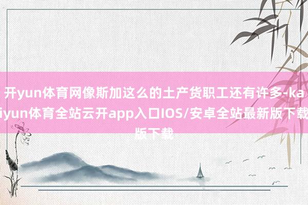 开yun体育网像斯加这么的土产货职工还有许多-kaiyun体