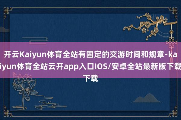 开云Kaiyun体育全站有固定的交游时间和规章-kaiyun体育全站云开app入口IOS/安卓全站最新版下载