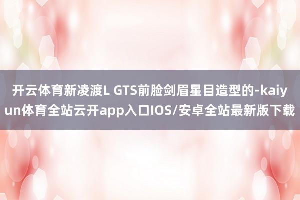 开云体育新凌渡L GTS前脸剑眉星目造型的-kaiyun体育全站云开app入口IOS/安卓全站最新版下载