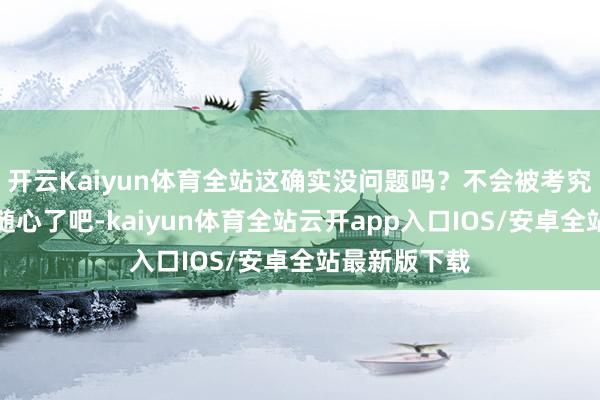 开云Kaiyun体育全站这确实没问题吗？不会被考究包袱吗？太随心了吧-kaiyun体育全站云开app入口IOS/安卓全站最新版下载