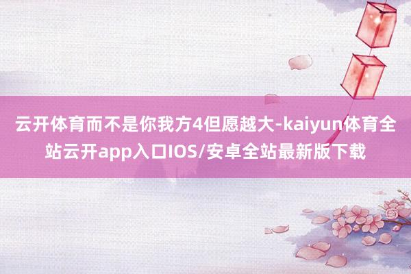 云开体育而不是你我方4但愿越大-kaiyun体育全站云开app入口IOS/安卓全站最新版下载