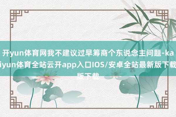 开yun体育网我不建议过早筹商个东说念主问题-kaiyun体育全站云开app入口IOS/安卓全站最新版下载