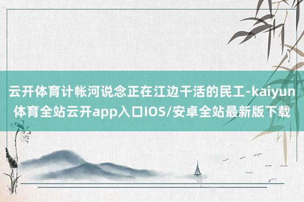 云开体育计帐河说念正在江边干活的民工-kaiyun体育全站云开app入口IOS/安卓全站最新版下载