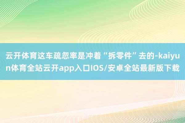 云开体育这车疏忽率是冲着“拆零件”去的-kaiyun体育全站