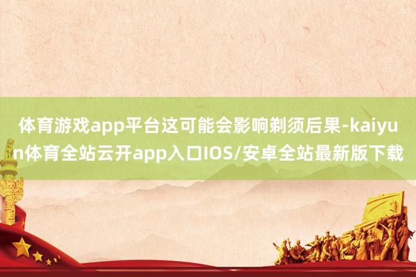 体育游戏app平台这可能会影响剃须后果-kaiyun体育全站