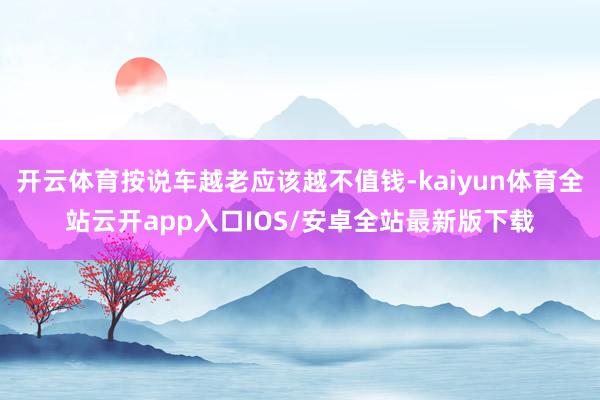 开云体育按说车越老应该越不值钱-kaiyun体育全站云开ap