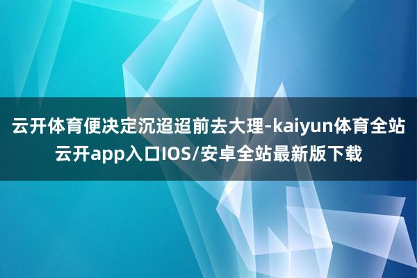 云开体育便决定沉迢迢前去大理-kaiyun体育全站云开app