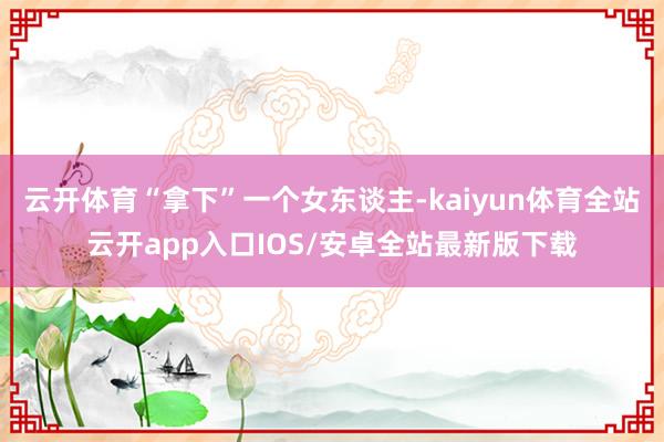 云开体育“拿下”一个女东谈主-kaiyun体育全站云开app