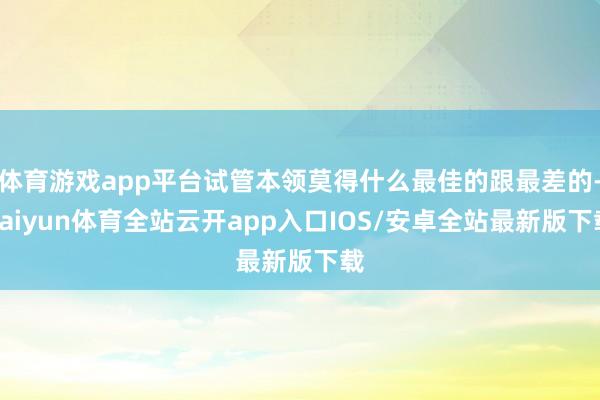 体育游戏app平台试管本领莫得什么最佳的跟最差的-kaiyun体育全站云开app入口IOS/安卓全站最新版下载