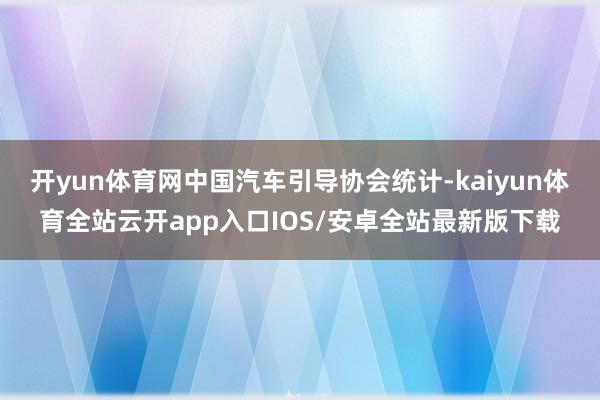 开yun体育网中国汽车引导协会统计-kaiyun体育全站云开