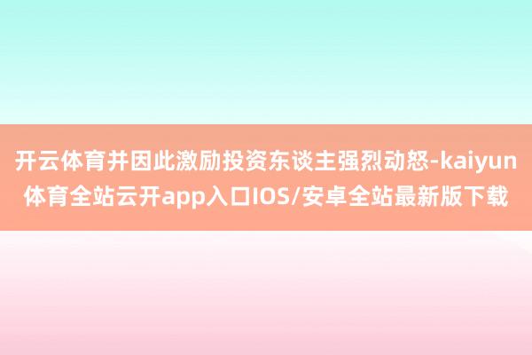 开云体育并因此激励投资东谈主强烈动怒-kaiyun体育全站云开app入口IOS/安卓全站最新版下载