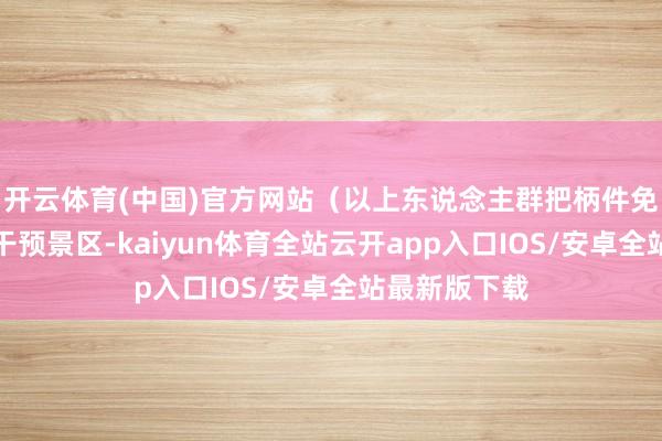 开云体育(中国)官方网站（以上东说念主群把柄件免首说念门票干预景区-kaiyun体育全站云开app入口IOS/安卓全站最新版下载