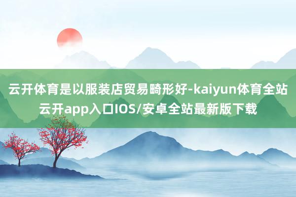 云开体育是以服装店贸易畸形好-kaiyun体育全站云开app入口IOS/安卓全站最新版下载