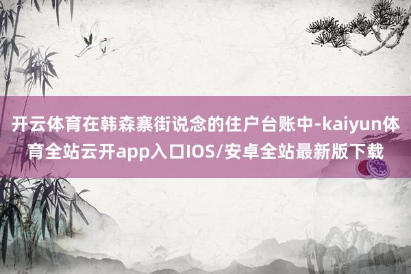 开云体育在韩森寨街说念的住户台账中-kaiyun体育全站云开app入口IOS/安卓全站最新版下载