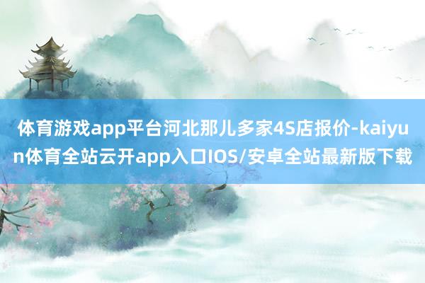 体育游戏app平台河北那儿多家4S店报价-kaiyun体育全站云开app入口IOS/安卓全站最新版下载