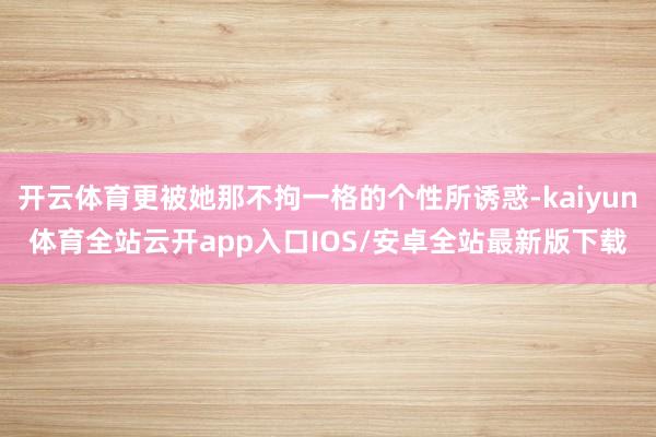 开云体育更被她那不拘一格的个性所诱惑-kaiyun体育全站云开app入口IOS/安卓全站最新版下载