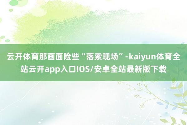 云开体育那画面险些“落索现场”-kaiyun体育全站云开ap