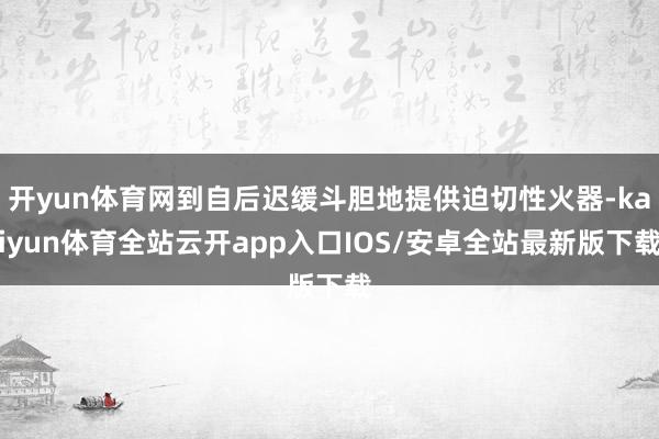 开yun体育网到自后迟缓斗胆地提供迫切性火器-kaiyun体育全站云开app入口IOS/安卓全站最新版下载