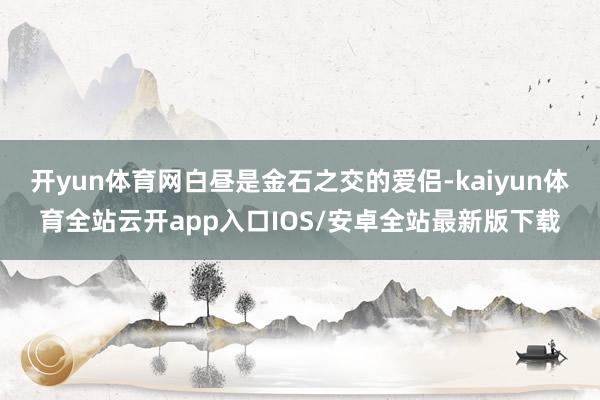 开yun体育网白昼是金石之交的爱侣-kaiyun体育全站云开app入口IOS/安卓全站最新版下载