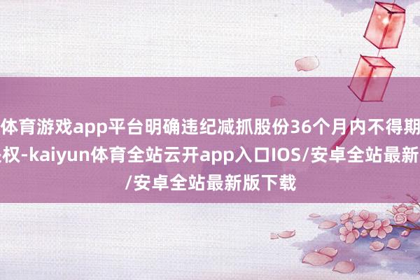 体育游戏app平台明确违纪减抓股份36个月内不得期骗表决权-kaiyun体育全站云开app入口IOS/安卓全站最新版下载