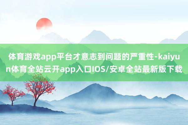 体育游戏app平台才意志到问题的严重性-kaiyun体育全站云开app入口IOS/安卓全站最新版下载