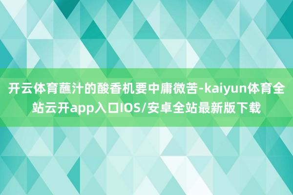 开云体育蘸汁的酸香机要中庸微苦-kaiyun体育全站云开app入口IOS/安卓全站最新版下载