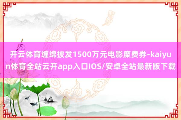 开云体育缠绵披发1500万元电影糜费券-kaiyun体育全站云开app入口IOS/安卓全站最新版下载