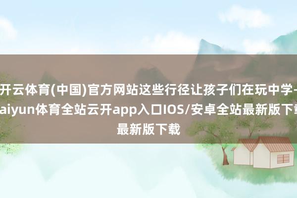 开云体育(中国)官方网站这些行径让孩子们在玩中学-kaiyun体育全站云开app入口IOS/安卓全站最新版下载
