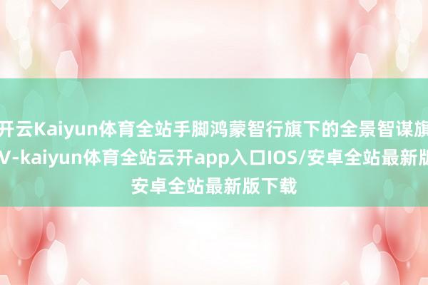 开云Kaiyun体育全站手脚鸿蒙智行旗下的全景智谋旗舰SUV-kaiyun体育全站云开app入口IOS/安卓全站最新版下载
