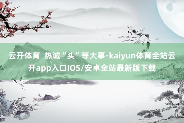 云开体育  热诚“头”等大事-kaiyun体育全站云开app入口IOS/安卓全站最新版下载