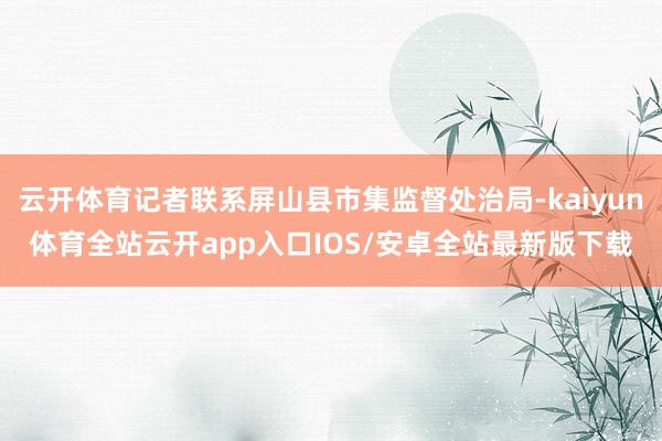 云开体育记者联系屏山县市集监督处治局-kaiyun体育全站云