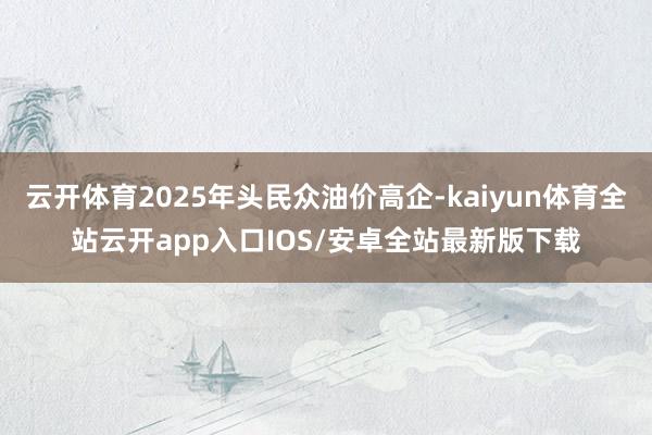 云开体育2025年头民众油价高企-kaiyun体育全站云开app入口IOS/安卓全站最新版下载