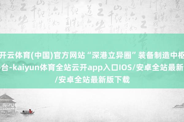 开云体育(中国)官方网站“深港立异圈”装备制造中枢时期平台-kaiyun体育全站云开app入口IOS/安卓全站最新版下载