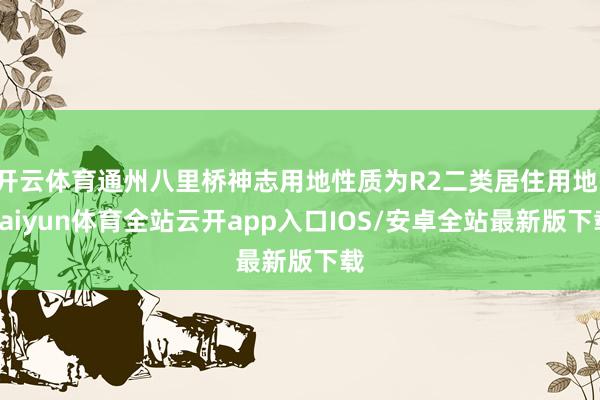 开云体育通州八里桥神志用地性质为R2二类居住用地-kaiyun体育全站云开app入口IOS/安卓全站最新版下载