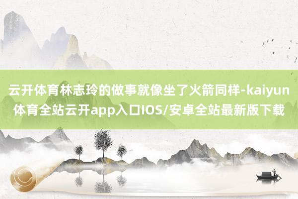 云开体育林志玲的做事就像坐了火箭同样-kaiyun体育全站云开app入口IOS/安卓全站最新版下载